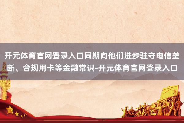 开元体育官网登录入口同期向他们进步驻守电信垄断、合规用卡等金融常识-开元体育官网登录入口