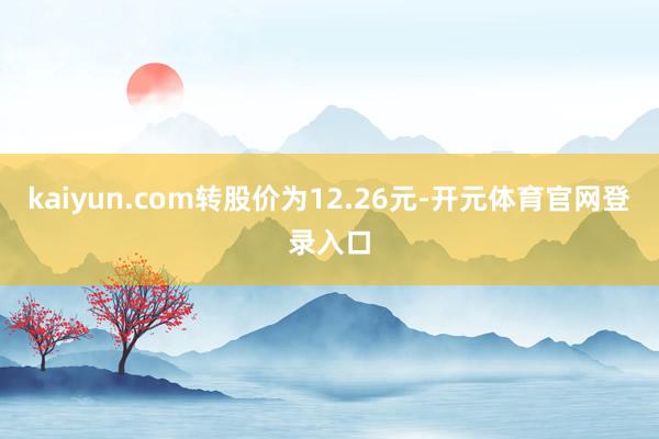 kaiyun.com转股价为12.26元-开元体育官网登录入口