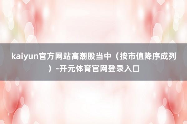 kaiyun官方网站　　高潮股当中（按市值降序成列）-开元体育官网登录入口