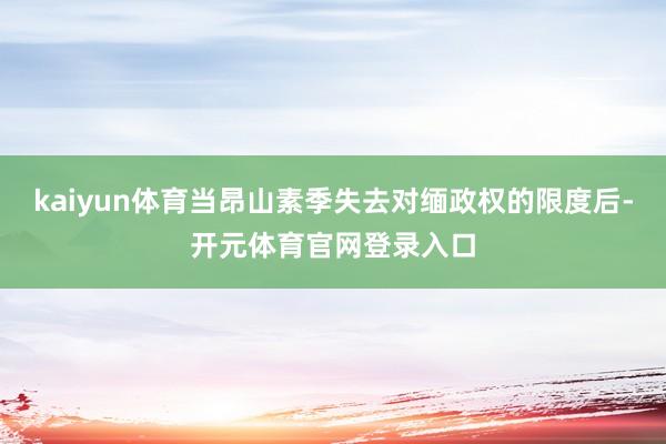 kaiyun体育当昂山素季失去对缅政权的限度后-开元体育官网登录入口