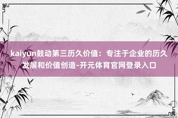 kaiyun鼓动第三历久价值：专注于企业的历久发展和价值创造-开元体育官网登录入口