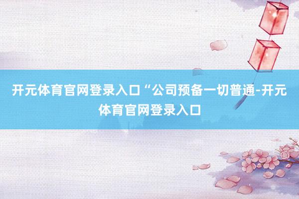 开元体育官网登录入口　　“公司预备一切普通-开元体育官网登录入口