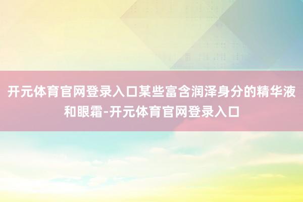 开元体育官网登录入口某些富含润泽身分的精华液和眼霜-开元体育官网登录入口