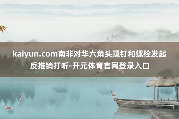 kaiyun.com南非对华六角头螺钉和螺栓发起反推销打听-开元体育官网登录入口