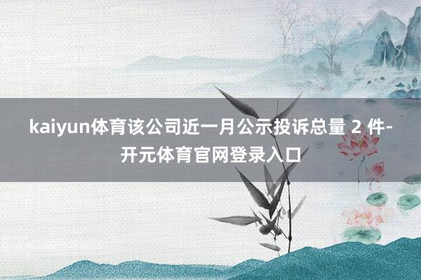 kaiyun体育该公司近一月公示投诉总量 2 件-开元体育官网登录入口