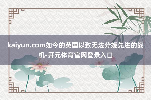 kaiyun.com如今的英国以致无法分娩先进的战机-开元体育官网登录入口