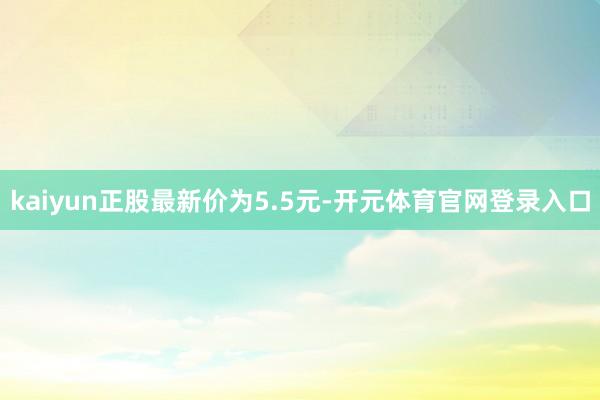 kaiyun正股最新价为5.5元-开元体育官网登录入口