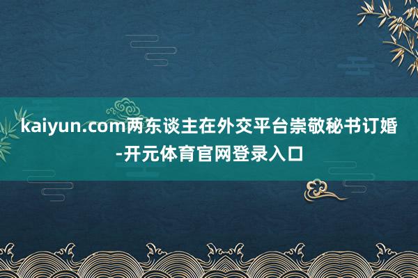 kaiyun.com两东谈主在外交平台崇敬秘书订婚-开元体育官网登录入口