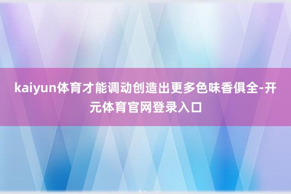 kaiyun体育才能调动创造出更多色味香俱全-开元体育官网登录入口