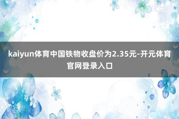 kaiyun体育中国铁物收盘价为2.35元-开元体育官网登录入口