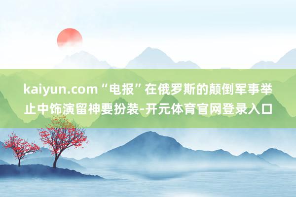 kaiyun.com“电报”在俄罗斯的颠倒军事举止中饰演留神要扮装-开元体育官网登录入口