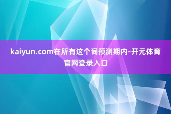 kaiyun.com在所有这个词预测期内-开元体育官网登录入口