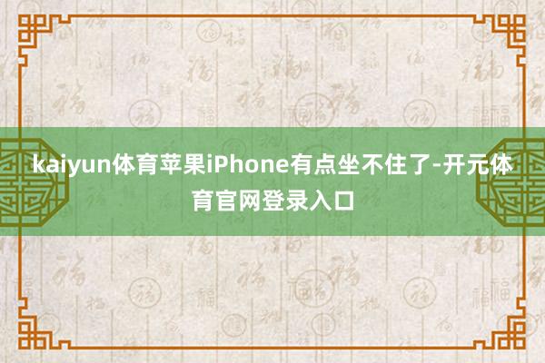 kaiyun体育苹果iPhone有点坐不住了-开元体育官网登录入口