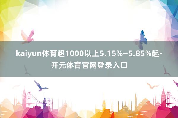 kaiyun体育超1000以上5.15%—5.85%起-开元体育官网登录入口