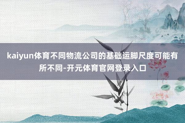 kaiyun体育不同物流公司的基础运脚尺度可能有所不同-开元体育官网登录入口