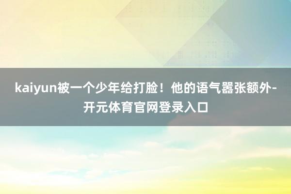 kaiyun被一个少年给打脸！他的语气嚣张额外-开元体育官网登录入口