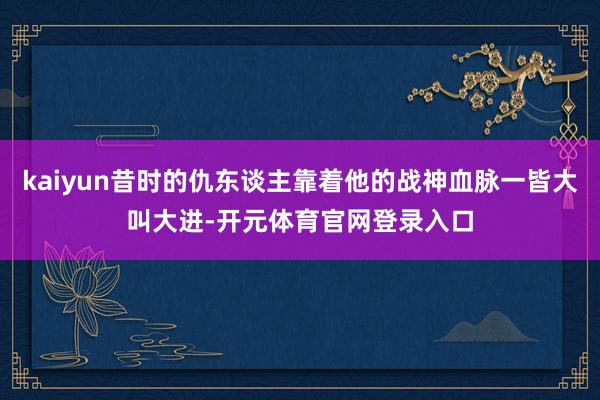 kaiyun昔时的仇东谈主靠着他的战神血脉一皆大叫大进-开元体育官网登录入口