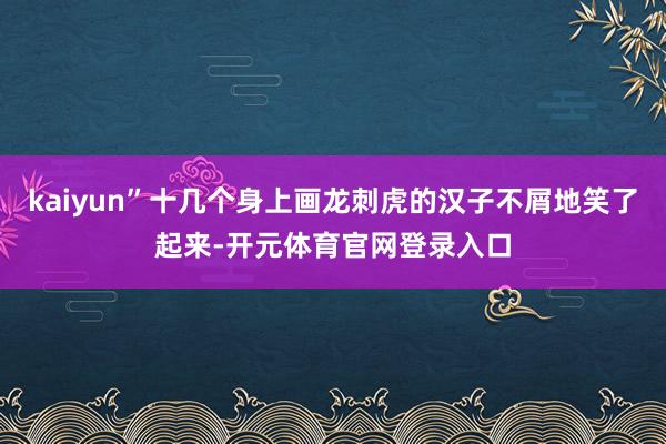 kaiyun”十几个身上画龙刺虎的汉子不屑地笑了起来-开元体育官网登录入口