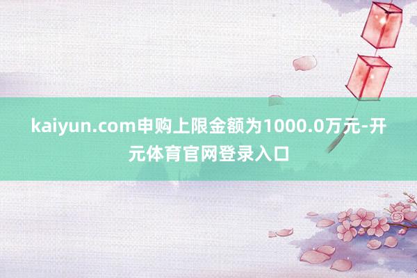 kaiyun.com申购上限金额为1000.0万元-开元体育官网登录入口