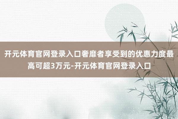 开元体育官网登录入口奢靡者享受到的优惠力度最高可超3万元-开元体育官网登录入口