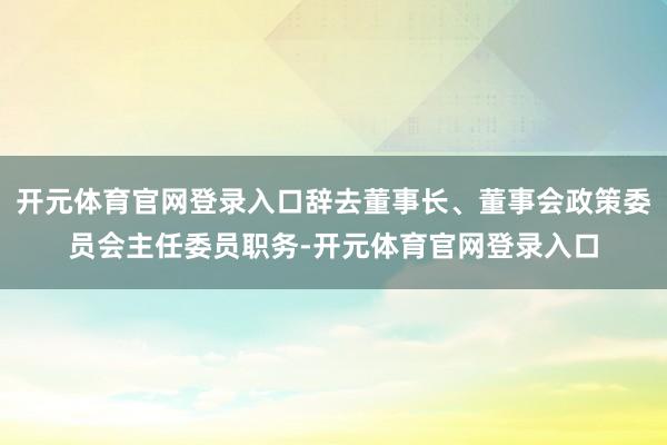 开元体育官网登录入口辞去董事长、董事会政策委员会主任委员职务-开元体育官网登录入口