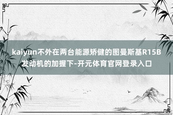 kaiyun不外在两台能源矫健的图曼斯基R15B发动机的加握下-开元体育官网登录入口