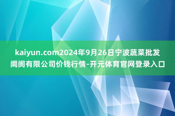 kaiyun.com2024年9月26日宁波蔬菜批发阛阓有限公司价钱行情-开元体育官网登录入口