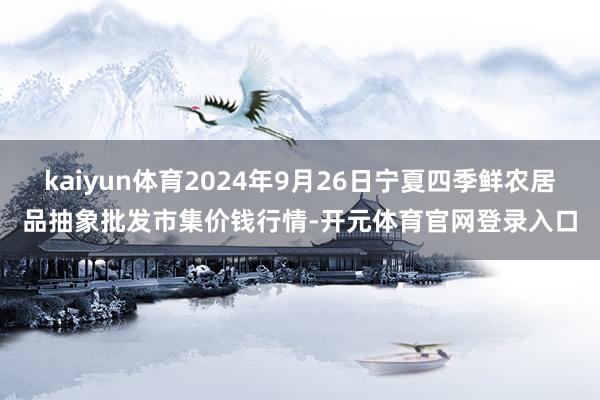 kaiyun体育2024年9月26日宁夏四季鲜农居品抽象批发市集价钱行情-开元体育官网登录入口