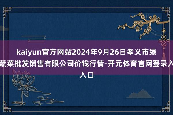 kaiyun官方网站2024年9月26日孝义市绿海蔬菜批发销售有限公司价钱行情-开元体育官网登录入口