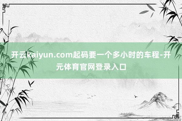 开云kaiyun.com起码要一个多小时的车程-开元体育官网登录入口