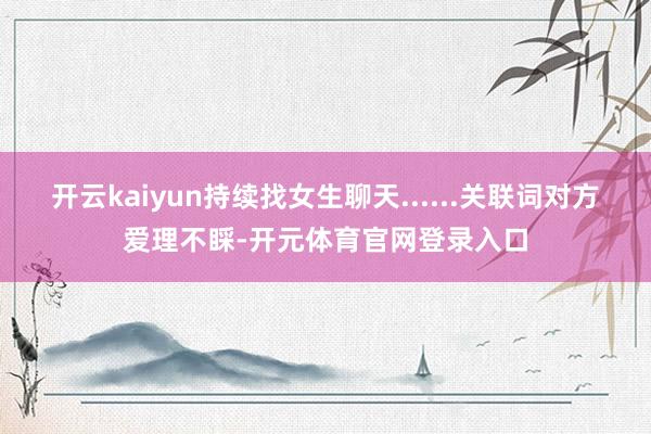 开云kaiyun持续找女生聊天......关联词对方爱理不睬-开元体育官网登录入口