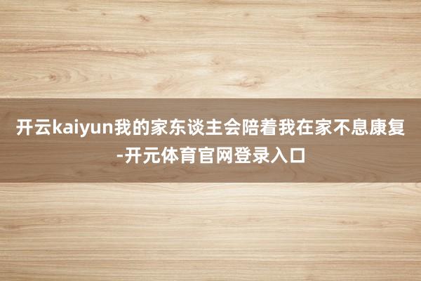 开云kaiyun我的家东谈主会陪着我在家不息康复-开元体育官网登录入口