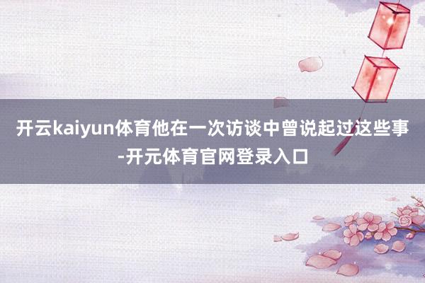 开云kaiyun体育他在一次访谈中曾说起过这些事-开元体育官网登录入口