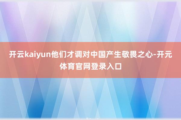 开云kaiyun他们才调对中国产生敬畏之心-开元体育官网登录入口