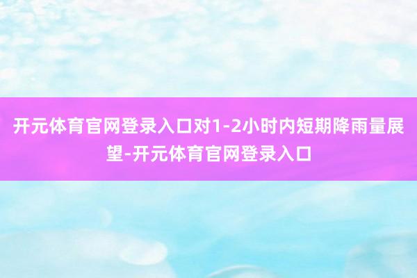 开元体育官网登录入口对1-2小时内短期降雨量展望-开元体育官网登录入口