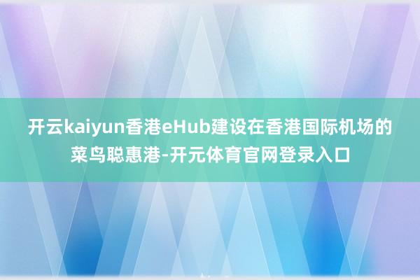 开云kaiyun香港eHub建设在香港国际机场的菜鸟聪惠港-开元体育官网登录入口