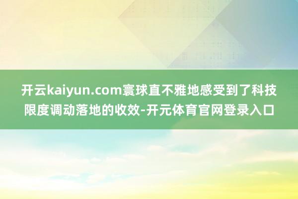 开云kaiyun.com寰球直不雅地感受到了科技限度调动落地的收效-开元体育官网登录入口