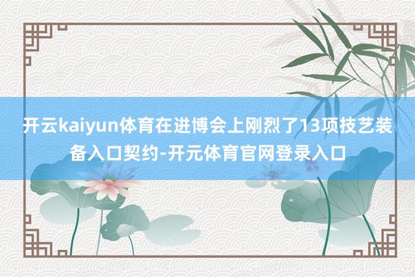 开云kaiyun体育在进博会上刚烈了13项技艺装备入口契约-开元体育官网登录入口