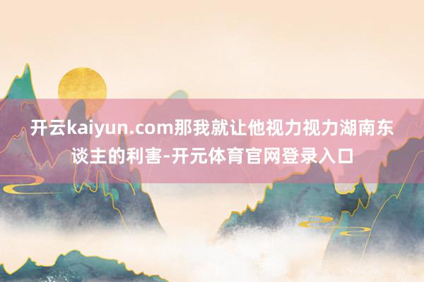 开云kaiyun.com那我就让他视力视力湖南东谈主的利害-开元体育官网登录入口