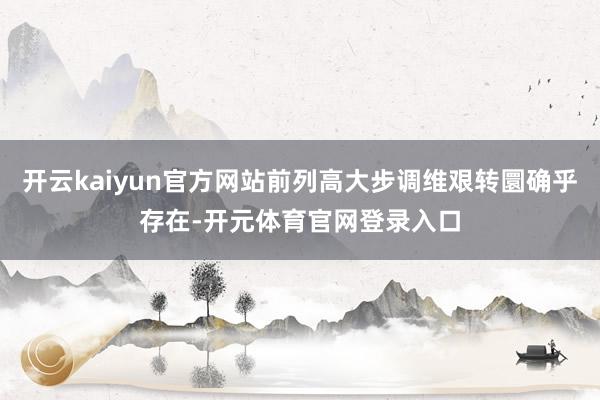 开云kaiyun官方网站前列高大步调维艰转圜确乎存在-开元体育官网登录入口