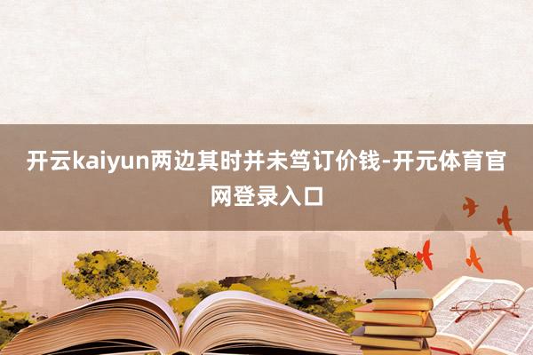 开云kaiyun两边其时并未笃订价钱-开元体育官网登录入口