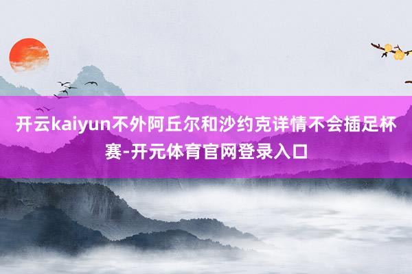 开云kaiyun不外阿丘尔和沙约克详情不会插足杯赛-开元体育官网登录入口