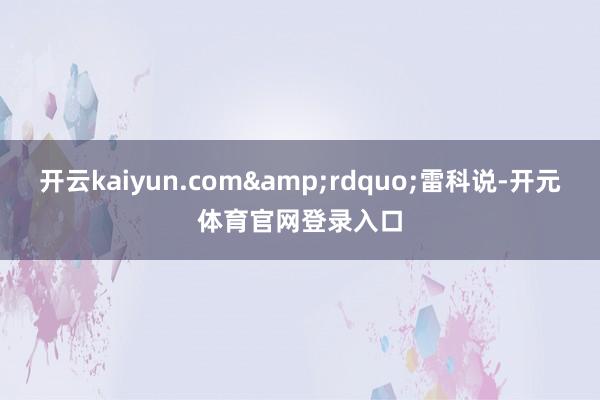 开云kaiyun.com&rdquo;雷科说-开元体育官网登录入口