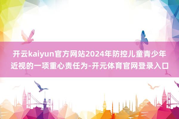 开云kaiyun官方网站2024年防控儿童青少年近视的一项重心责任为-开元体育官网登录入口