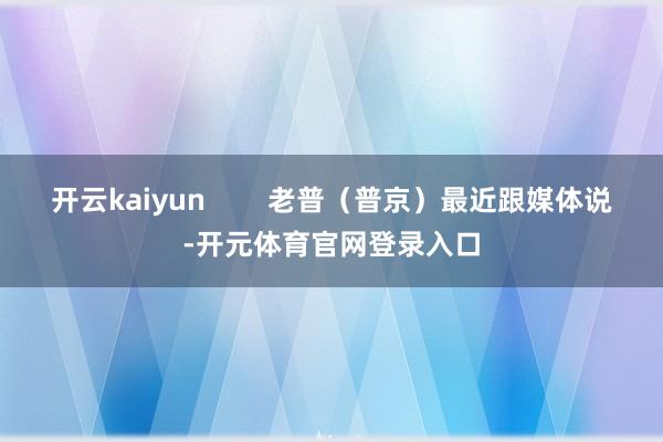 开云kaiyun        老普（普京）最近跟媒体说-开元体育官网登录入口