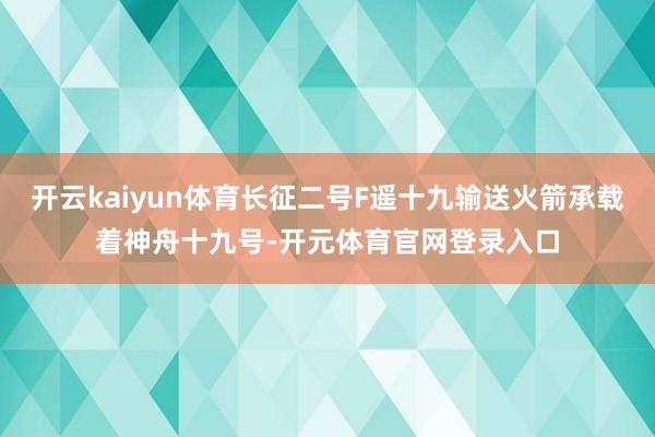 开云kaiyun体育长征二号F遥十九输送火箭承载着神舟十九号-开元体育官网登录入口