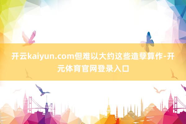 开云kaiyun.com但难以大约这些造孽算作-开元体育官网登录入口