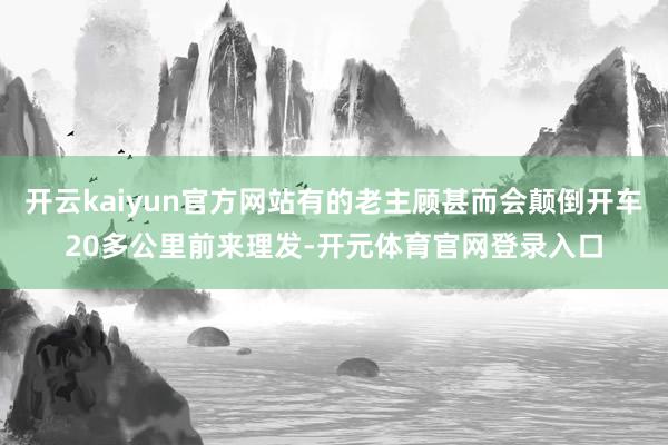 开云kaiyun官方网站有的老主顾甚而会颠倒开车20多公里前来理发-开元体育官网登录入口