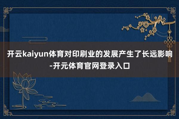 开云kaiyun体育对印刷业的发展产生了长远影响-开元体育官网登录入口