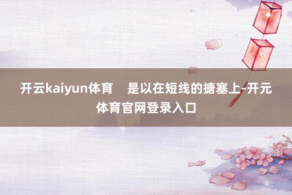 开云kaiyun体育    是以在短线的搪塞上-开元体育官网登录入口